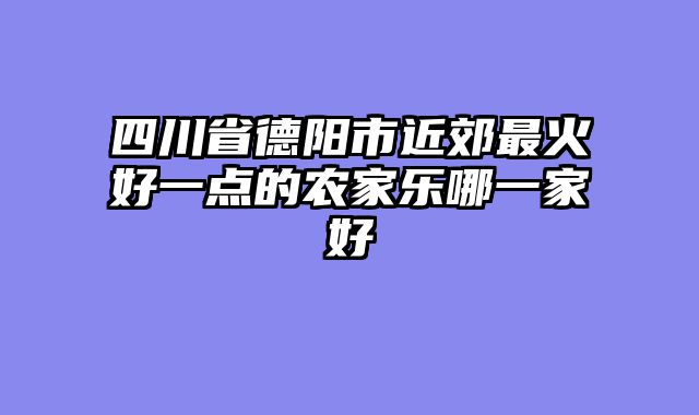 四川省德阳市近郊最火好一点的农家乐哪一家好