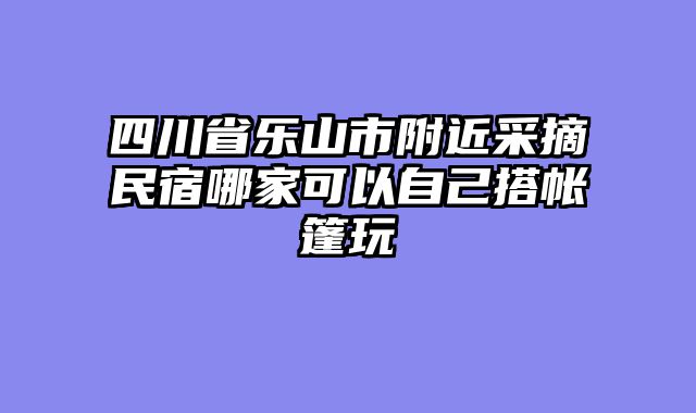 四川省乐山市附近采摘民宿哪家可以自己搭帐篷玩