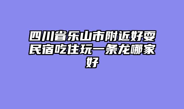 四川省乐山市附近好耍民宿吃住玩一条龙哪家好
