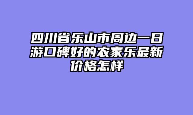 四川省乐山市周边一日游口碑好的农家乐最新价格怎样