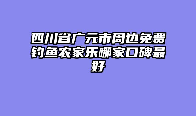 四川省广元市周边免费钓鱼农家乐哪家口碑最好