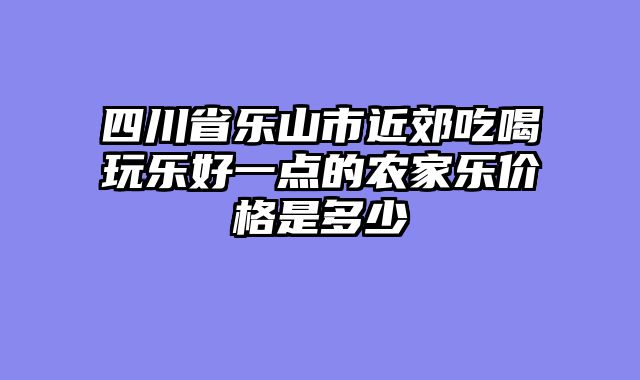 四川省乐山市近郊吃喝玩乐好一点的农家乐价格是多少