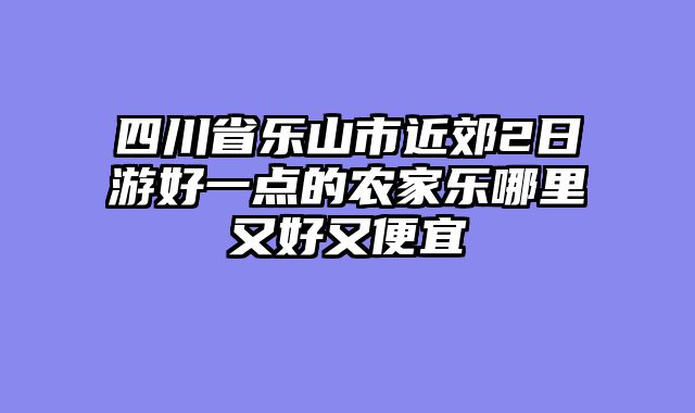 四川省乐山市近郊2日游好一点的农家乐哪里又好又便宜