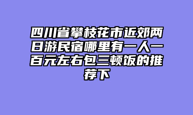 四川省攀枝花市近郊两日游民宿哪里有一人一百元左右包三顿饭的推荐下