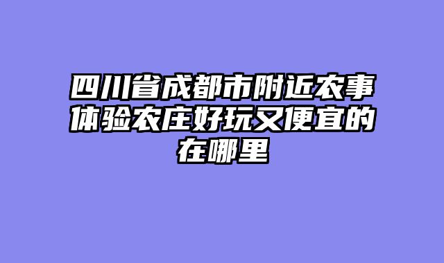 四川省成都市附近农事体验农庄好玩又便宜的在哪里