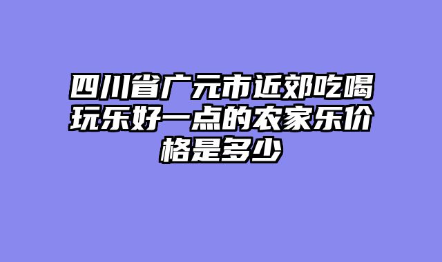 四川省广元市近郊吃喝玩乐好一点的农家乐价格是多少