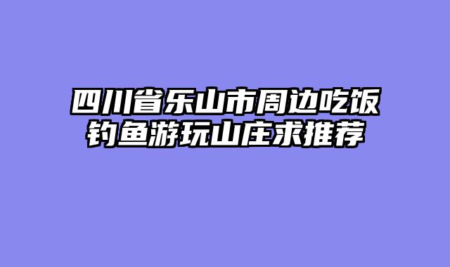四川省乐山市周边吃饭钓鱼游玩山庄求推荐