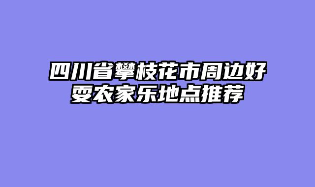 四川省攀枝花市周边好耍农家乐地点推荐