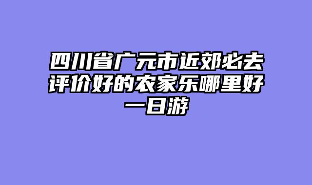 四川省广元市近郊必去评价好的农家乐哪里好一日游