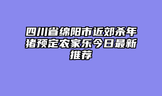 四川省绵阳市近郊杀年猪预定农家乐今日最新推荐