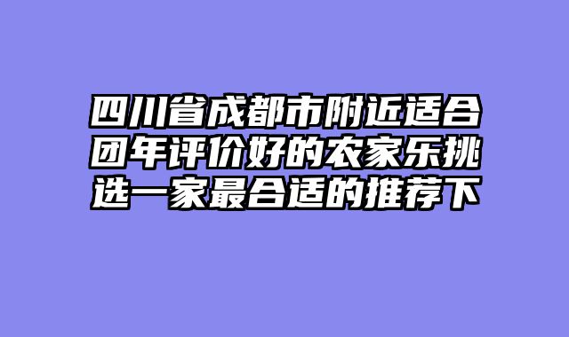 四川省成都市附近适合团年评价好的农家乐挑选一家最合适的推荐下