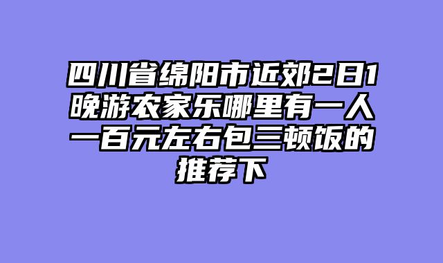 四川省绵阳市近郊2日1晚游农家乐哪里有一人一百元左右包三顿饭的推荐下