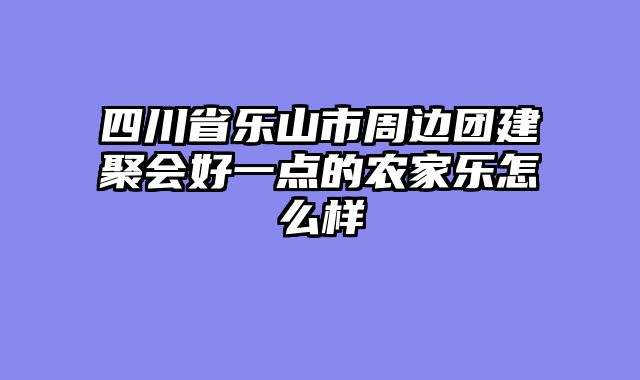 四川省乐山市周边团建聚会好一点的农家乐怎么样