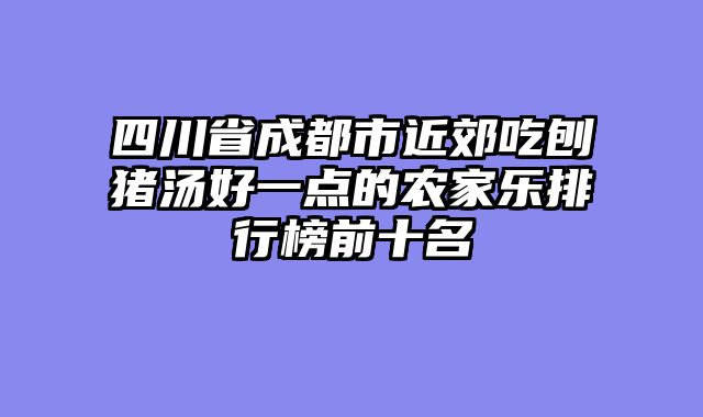 四川省成都市近郊吃刨猪汤好一点的农家乐排行榜前十名