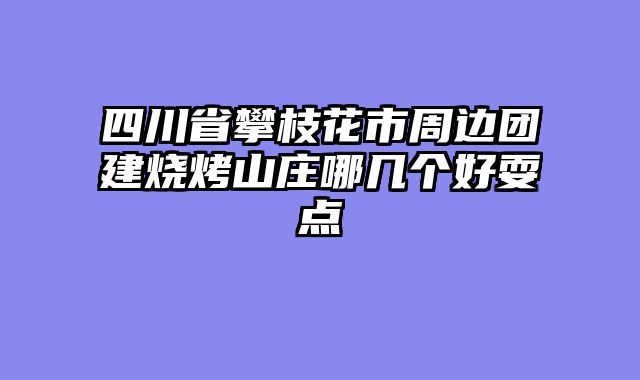 四川省攀枝花市周边团建烧烤山庄哪几个好耍点