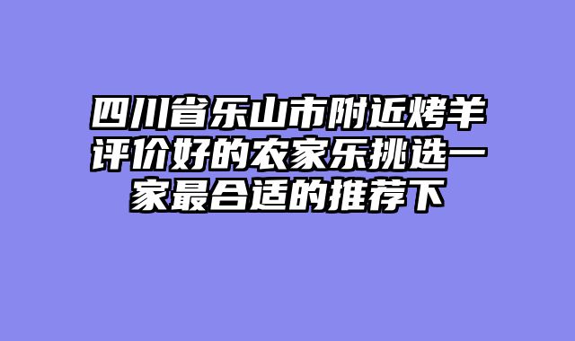 四川省乐山市附近烤羊评价好的农家乐挑选一家最合适的推荐下