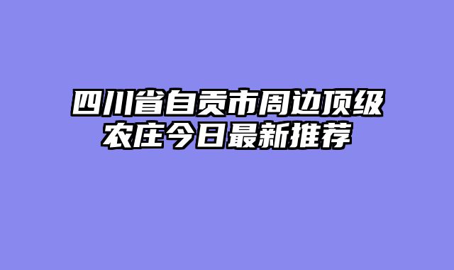 四川省自贡市周边顶级农庄今日最新推荐