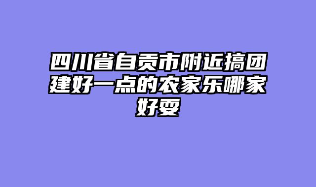四川省自贡市附近搞团建好一点的农家乐哪家好耍