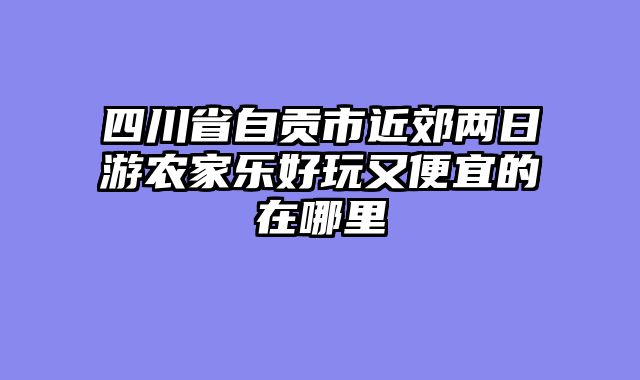 四川省自贡市近郊两日游农家乐好玩又便宜的在哪里