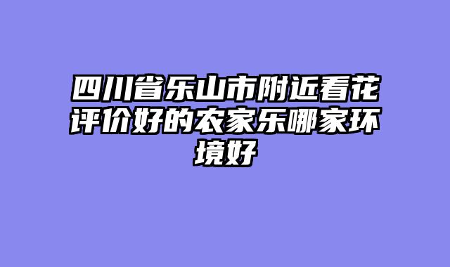 四川省乐山市附近看花评价好的农家乐哪家环境好