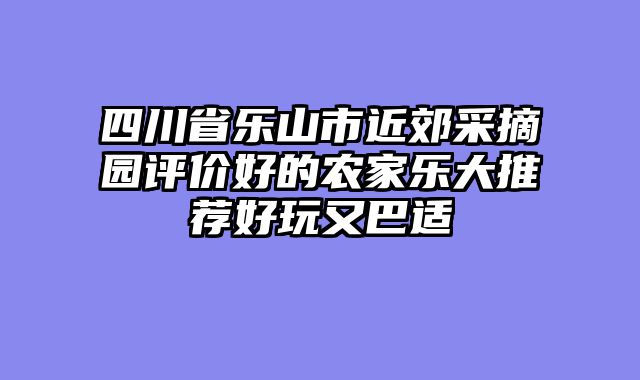 四川省乐山市近郊采摘园评价好的农家乐大推荐好玩又巴适