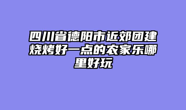 四川省德阳市近郊团建烧烤好一点的农家乐哪里好玩