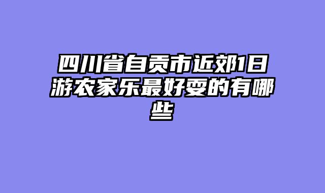 四川省自贡市近郊1日游农家乐最好耍的有哪些