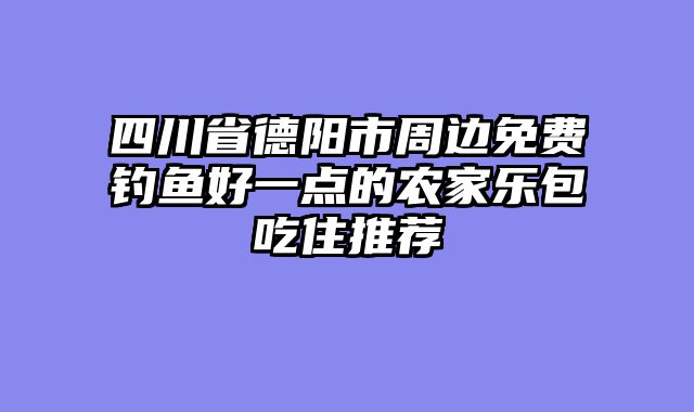 四川省德阳市周边免费钓鱼好一点的农家乐包吃住推荐