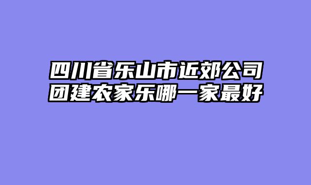 四川省乐山市近郊公司团建农家乐哪一家最好