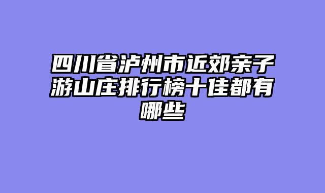 四川省泸州市近郊亲子游山庄排行榜十佳都有哪些