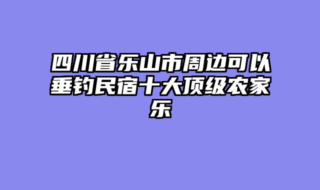 四川省乐山市周边可以垂钓民宿十大顶级农家乐