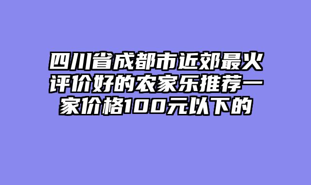 四川省成都市近郊最火评价好的农家乐推荐一家价格100元以下的