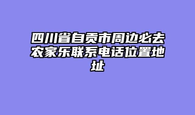 四川省自贡市周边必去农家乐联系电话位置地址