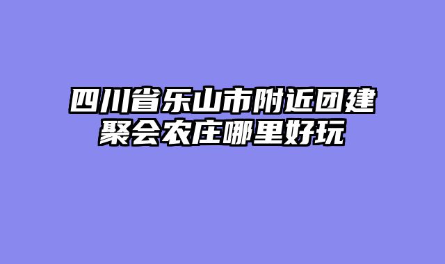 四川省乐山市附近团建聚会农庄哪里好玩