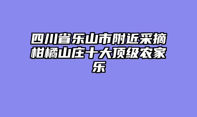 四川省乐山市附近采摘柑橘山庄十大顶级农家乐