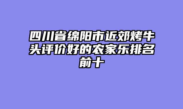 四川省绵阳市近郊烤牛头评价好的农家乐排名前十