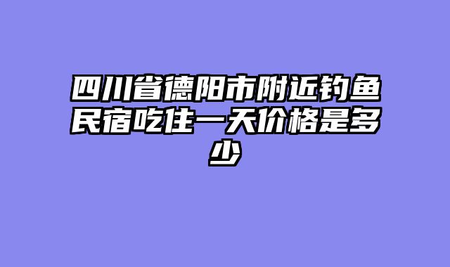 四川省德阳市附近钓鱼民宿吃住一天价格是多少