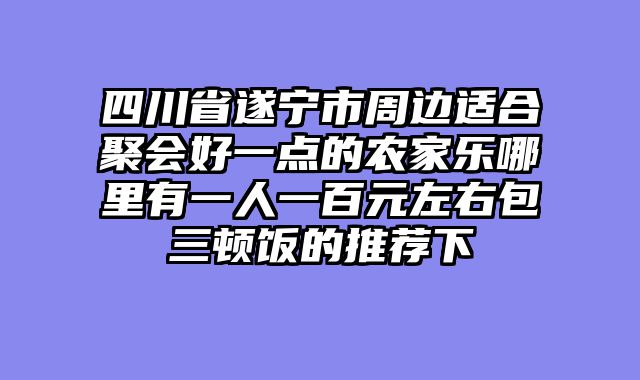 四川省遂宁市周边适合聚会好一点的农家乐哪里有一人一百元左右包三顿饭的推荐下