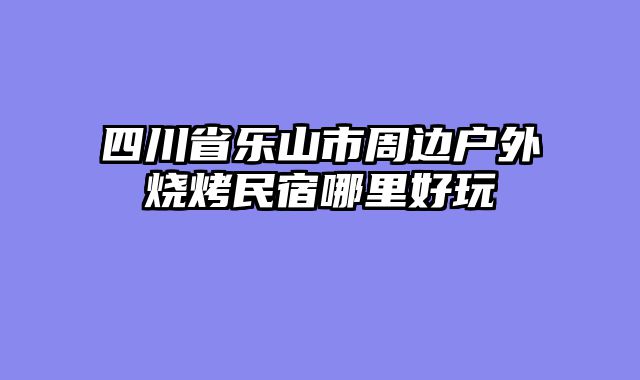四川省乐山市周边户外烧烤民宿哪里好玩