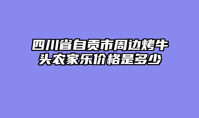 四川省自贡市周边烤牛头农家乐价格是多少