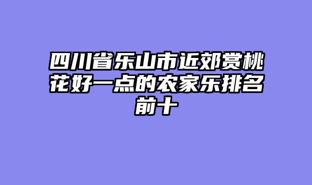 四川省乐山市近郊赏桃花好一点的农家乐排名前十