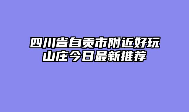 四川省自贡市附近好玩山庄今日最新推荐