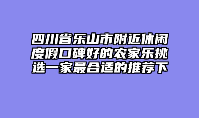 四川省乐山市附近休闲度假口碑好的农家乐挑选一家最合适的推荐下