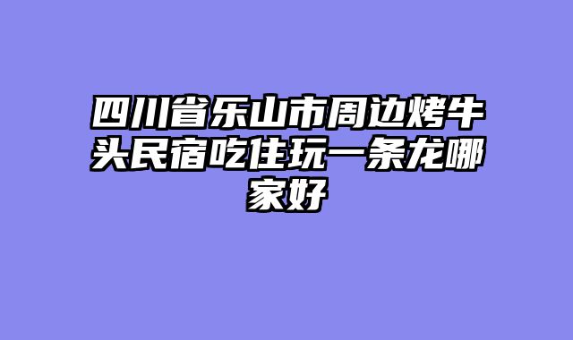 四川省乐山市周边烤牛头民宿吃住玩一条龙哪家好