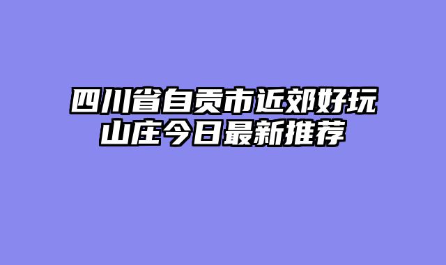 四川省自贡市近郊好玩山庄今日最新推荐