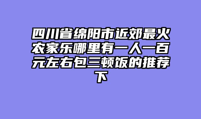 四川省绵阳市近郊最火农家乐哪里有一人一百元左右包三顿饭的推荐下