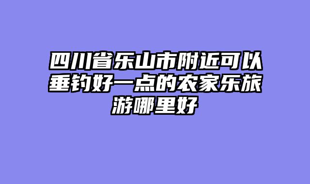 四川省乐山市附近可以垂钓好一点的农家乐旅游哪里好