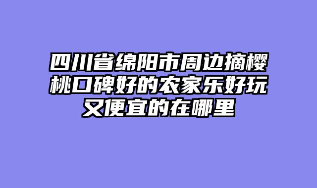 四川省绵阳市周边摘樱桃口碑好的农家乐好玩又便宜的在哪里