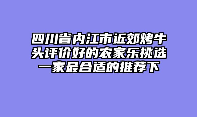 四川省内江市近郊烤牛头评价好的农家乐挑选一家最合适的推荐下