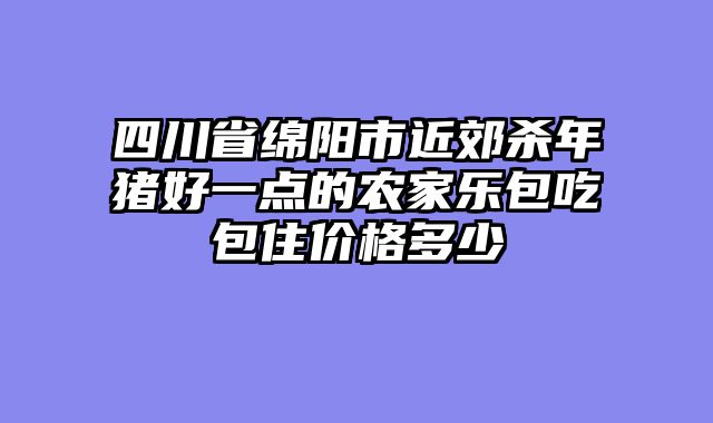 四川省绵阳市近郊杀年猪好一点的农家乐包吃包住价格多少